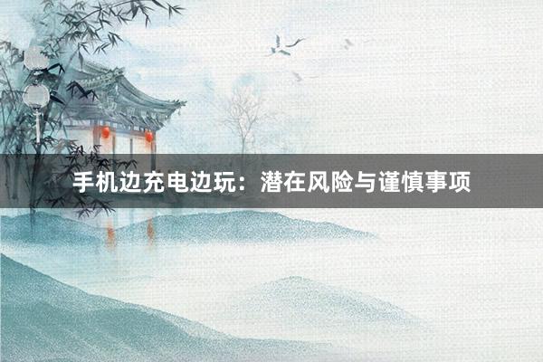 手机边充电边玩：潜在风险与谨慎事项