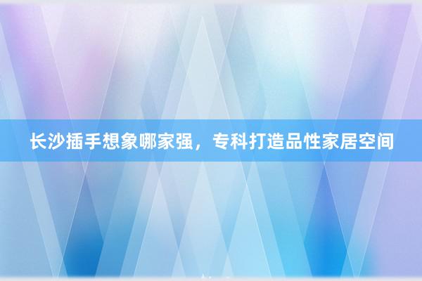 长沙插手想象哪家强，专科打造品性家居空间
