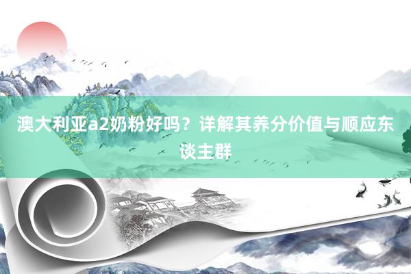 澳大利亚a2奶粉好吗？详解其养分价值与顺应东谈主群