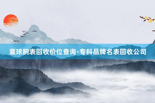 寰球腕表回收价位查询-专科品牌名表回收公司