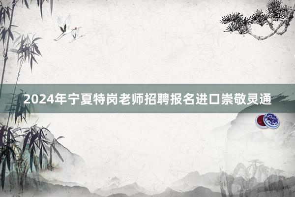 2024年宁夏特岗老师招聘报名进口崇敬灵通