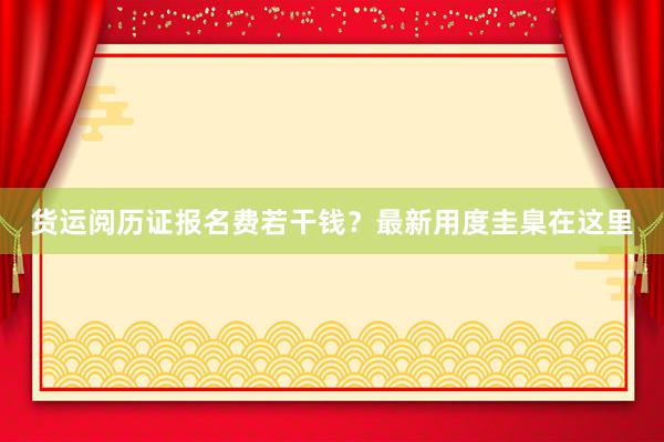 货运阅历证报名费若干钱？最新用度圭臬在这里
