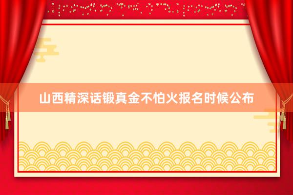山西精深话锻真金不怕火报名时候公布
