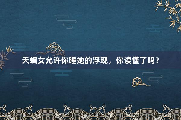 天蝎女允许你睡她的浮现，你读懂了吗？