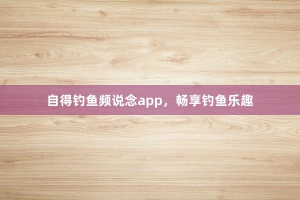 自得钓鱼频说念app，畅享钓鱼乐趣